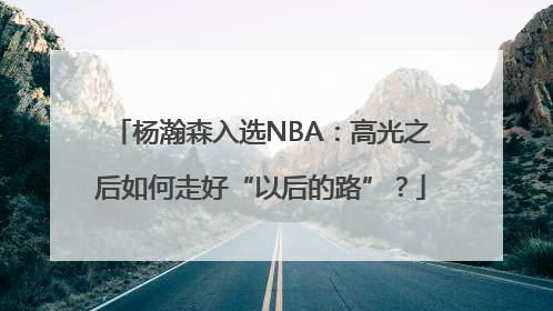 杨瀚森入选NBA：高光之后如何走好“以后的路”？