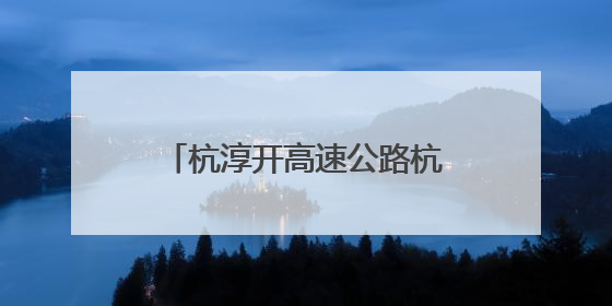 杭淳开高速公路杭州段又迎新进展：项目初步设计获批