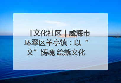 文化社区｜威海市环翠区羊亭镇：以“文”铸魂 绘就文化社区新画卷