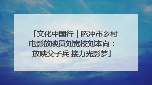 文化中国行｜腾冲市乡村电影放映员刘宽校刘本向：放映父子兵 接力光影梦