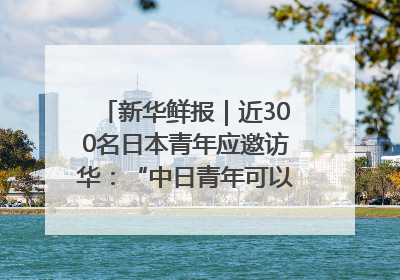 新华鲜报｜近300名日本青年应邀访华：“中日青年可以创造更好的未来”