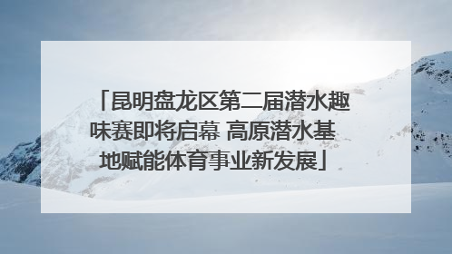 昆明盘龙区第二届潜水趣味赛即将启幕 高原潜水基地赋能体育事业新发展