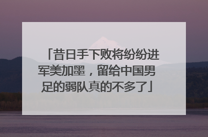 昔日手下败将纷纷进军美加墨，留给中国男足的弱队真的不多了
