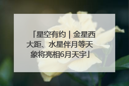 星空有约｜金星西大距、水星伴月等天象将亮相6月天宇