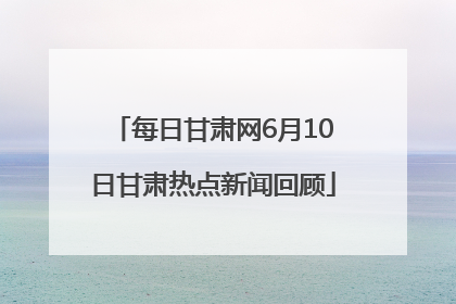 每日甘肃网6月10日甘肃热点新闻回顾
