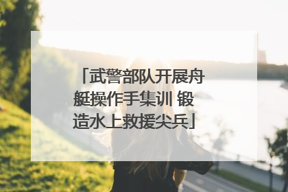 武警部队开展舟艇操作手集训 锻造水上救援尖兵