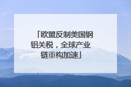 欧盟反制美国钢铝关税，全球产业链重构加速