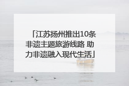 江苏扬州推出10条非遗主题旅游线路 助力非遗融入现代生活