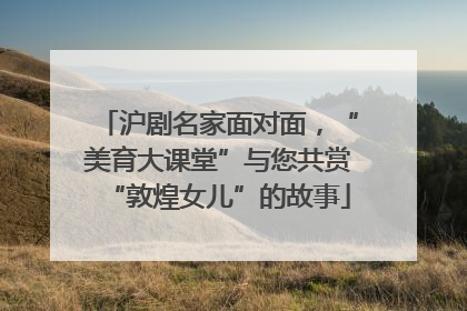 沪剧名家面对面，“美育大课堂”与您共赏“敦煌女儿”的故事