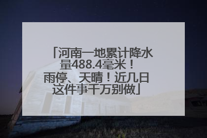 河南一地累计降水量488.4毫米！雨停、天晴！近几日这件事千万别做
