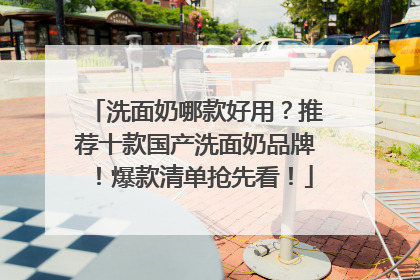 洗面奶哪款好用？推荐十款国产洗面奶品牌！爆款清单抢先看！