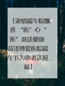 浓情端午粽飘香 “医”心“医”意送健康 菏泽博爱医院端午节为患者送祝福