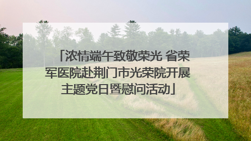 浓情端午致敬荣光 省荣军医院赴荆门市光荣院开展主题党日暨慰问活动