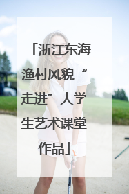 浙江东海渔村风貌“走进”大学生艺术课堂作品