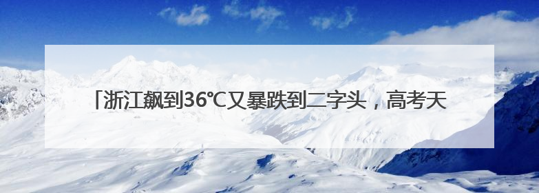 浙江飙到36℃又暴跌到二字头，高考天气最新消息：阵雨、雷雨、闷热一样不少