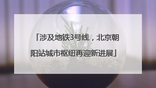 涉及地铁3号线，北京朝阳站城市枢纽再迎新进展