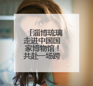 淄博琉璃走进中国国家博物馆！共赴一场跨越千年的传奇之约