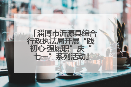 淄博市沂源县综合行政执法局开展“践初心·强履职”庆“七一”系列活动