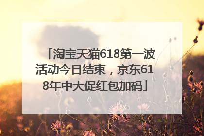 淘宝天猫618第一波活动今日结束，京东618年中大促红包加码