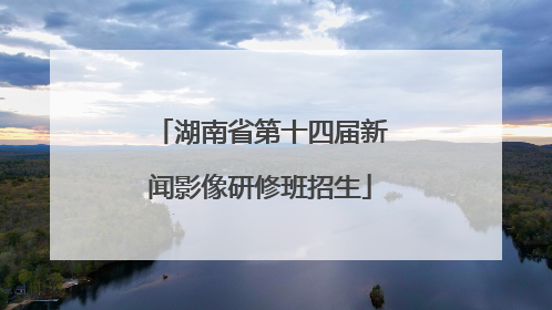 湖南省第十四届新闻影像研修班招生