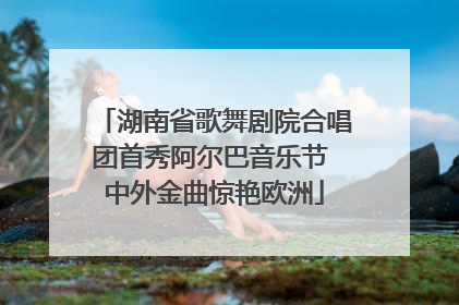 湖南省歌舞剧院合唱团首秀阿尔巴音乐节 中外金曲惊艳欧洲