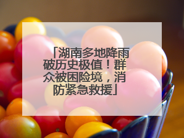 湖南多地降雨破历史极值！群众被困险境，消防紧急救援