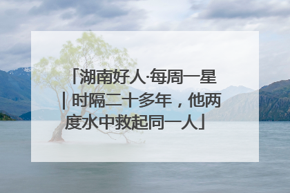 湖南好人·每周一星｜时隔二十多年，他两度水中救起同一人