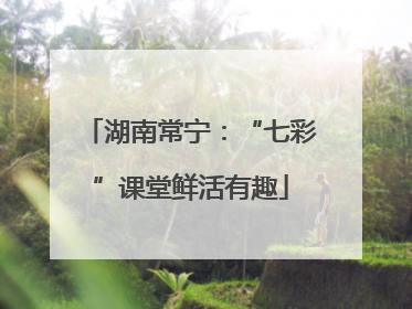 湖南常宁：“七彩”课堂鲜活有趣