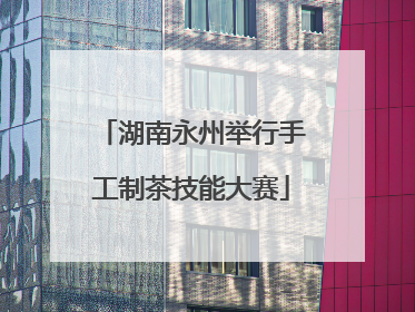 湖南永州举行手工制茶技能大赛
