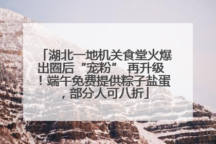 湖北一地机关食堂火爆出圈后“宠粉” 再升级！端午免费提供粽子盐蛋，部分人可八折