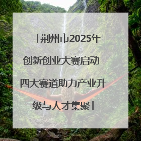 荆州市2025年创新创业大赛启动 四大赛道助力产业升级与人才集聚