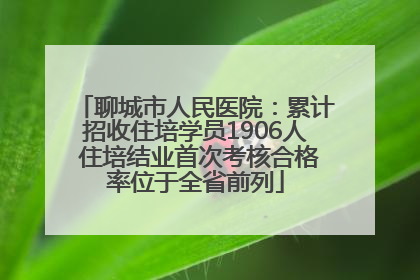 聊城市人民医院：累计招收住培学员1906人 住培结业首次考核合格率位于全省前列