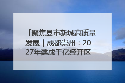 聚焦县市新城高质量发展｜成都崇州：2027年建成千亿经开区、2029年GDP突破750亿元