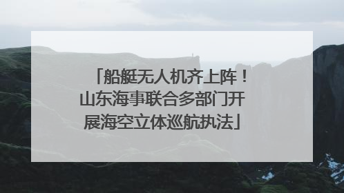 船艇无人机齐上阵！山东海事联合多部门开展海空立体巡航执法