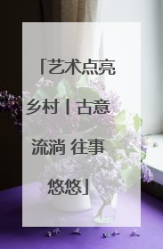 艺术点亮乡村丨古意流淌 往事悠悠