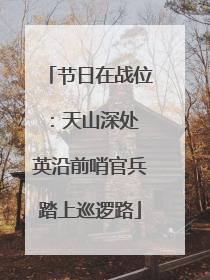 节日在战位：天山深处 英沿前哨官兵踏上巡逻路