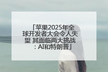 苹果2025年全球开发者大会令人失望 其面临两大挑战：AI和特朗普