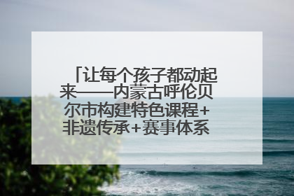 让每个孩子都动起来——内蒙古呼伦贝尔市构建特色课程+非遗传承+赛事体系校园体育生态链