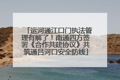 运河通江口门执法管理有解了！南通四方签署《合作共建协议》共筑通吕河口安全防线