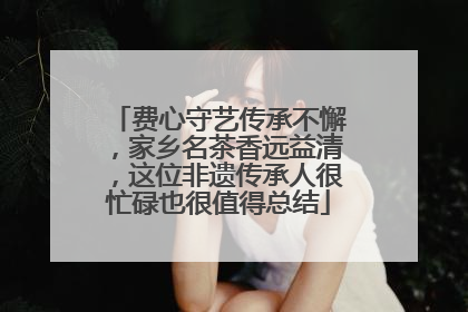 费心守艺传承不懈，家乡名茶香远益清，这位非遗传承人很忙碌也很值得总结