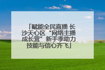 赋能全民直播 长沙天心区“网络主播成长营”新手季助力技能与信心齐飞