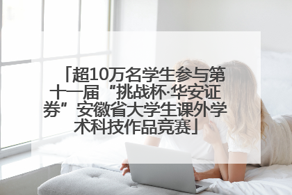 超10万名学生参与第十一届“挑战杯·华安证券”安徽省大学生课外学术科技作品竞赛