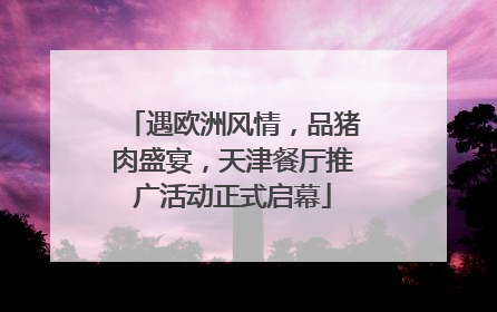 遇欧洲风情，品猪肉盛宴，天津餐厅推广活动正式启幕