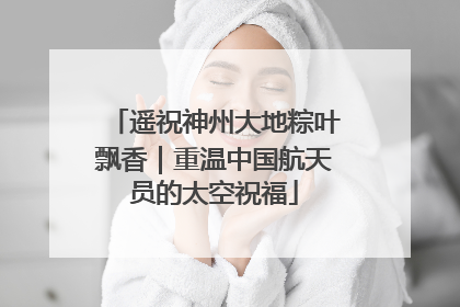 遥祝神州大地粽叶飘香｜重温中国航天员的太空祝福