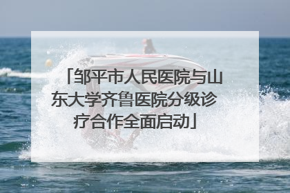 邹平市人民医院与山东大学齐鲁医院分级诊疗合作全面启动