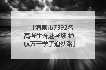 酒泉市7392名高考生奔赴考场 护航万千学子追梦路