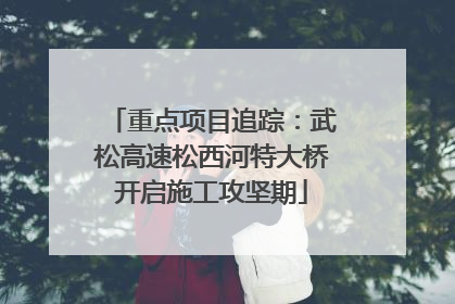 重点项目追踪：武松高速松西河特大桥开启施工攻坚期