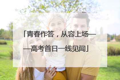 青春作答，从容上场——高考首日一线见闻