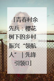 青春村余先兵：樱花树下的乡村振兴“领航人”｜先锋引领⑪