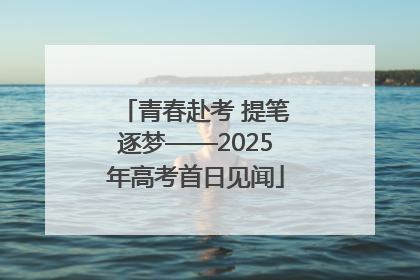青春赴考 提笔逐梦——2025年高考首日见闻